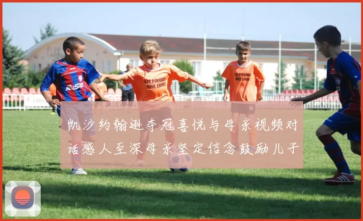 凯沙约翰逊夺冠喜悦与母亲视频对话感人至深母亲坚定信念鼓励儿子追梦