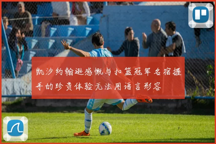 凯沙约翰逊感慨与扣篮冠军名宿握手的珍贵体验无法用语言形容