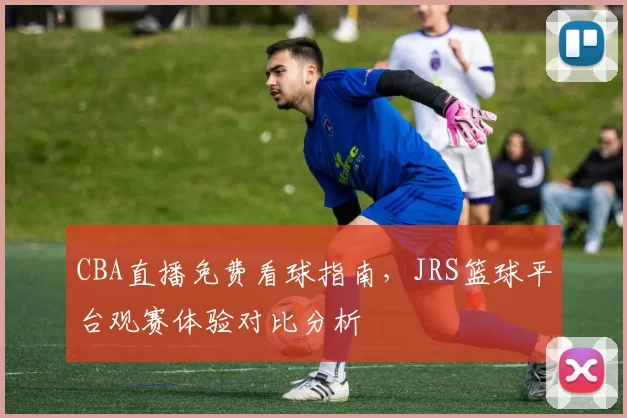 CBA直播免费看球指南,JRS篮球平台观赛体验对比分析