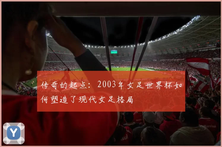 传奇的起点:2003年女足世界杯如何塑造了现代女足格局