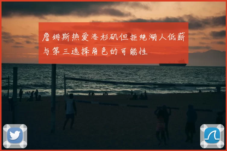 詹姆斯热爱洛杉矶但拒绝湖人低薪与第三选择角色的可能性