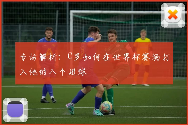 专访解析:C罗如何在世界杯赛场打入他的八个进球