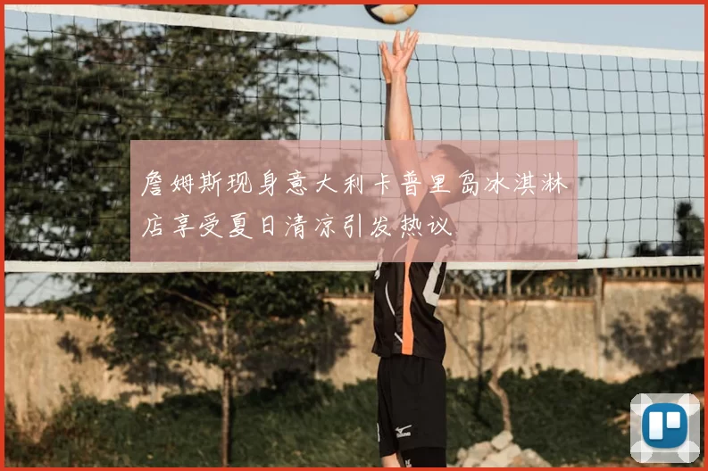 詹姆斯现身意大利卡普里岛冰淇淋店享受夏日清凉引发热议