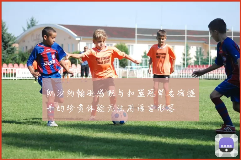 凯沙约翰逊感慨与扣篮冠军名宿握手的珍贵体验无法用语言形容