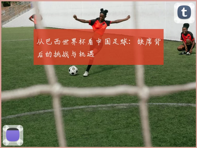 从巴西世界杯看中国足球:缺席背后的挑战与机遇