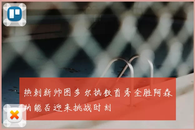热刺新帅图多尔执教首秀全胜阿森纳能否迎来挑战时刻