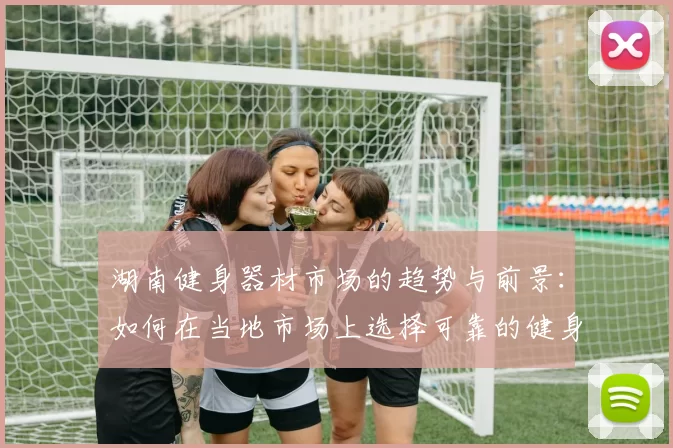 湖南健身器材市场的趋势与前景:如何在当地市场上选择可靠的健身器材供应商?