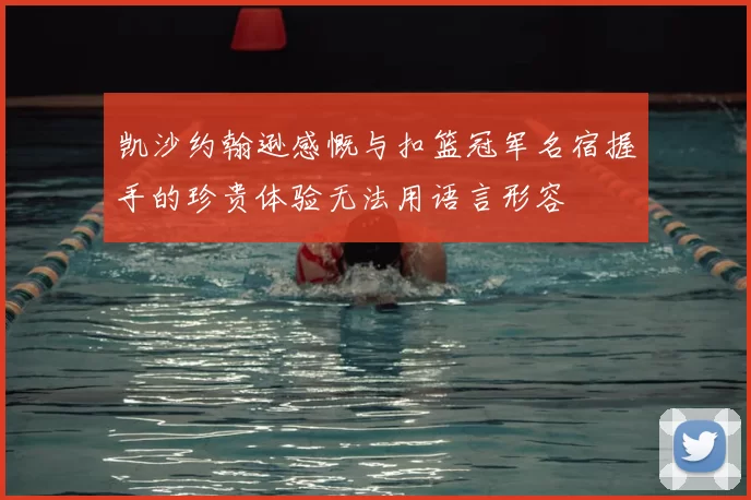 凯沙约翰逊感慨与扣篮冠军名宿握手的珍贵体验无法用语言形容