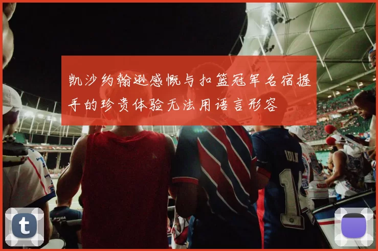 凯沙约翰逊感慨与扣篮冠军名宿握手的珍贵体验无法用语言形容