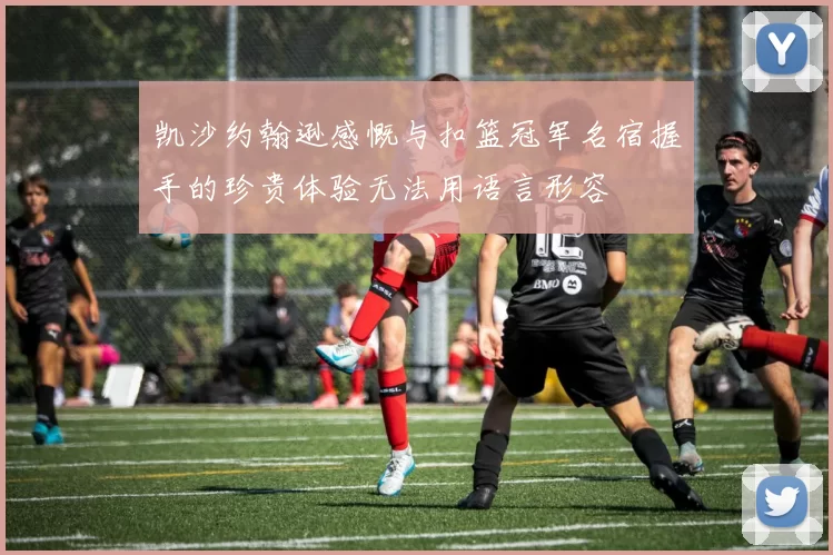 凯沙约翰逊感慨与扣篮冠军名宿握手的珍贵体验无法用语言形容
