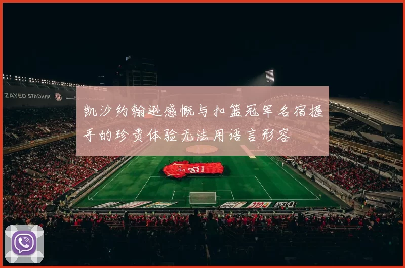 凯沙约翰逊感慨与扣篮冠军名宿握手的珍贵体验无法用语言形容