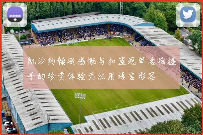 凯沙约翰逊感慨与扣篮冠军名宿握手的珍贵体验无法用语言形容