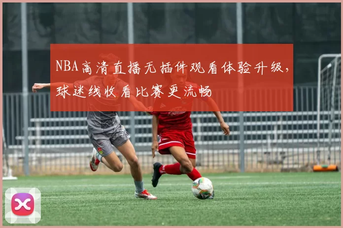 NBA高清直播无插件观看体验升级，球迷线收看比赛更流畅