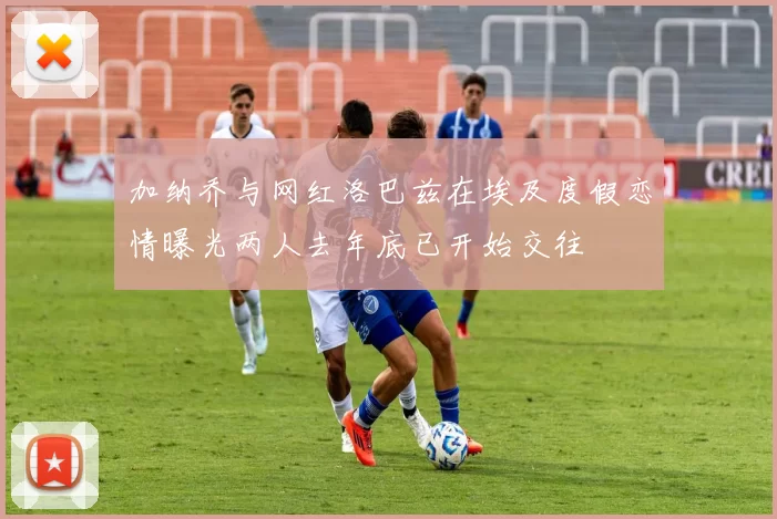 加纳乔与网红洛巴兹在埃及度假恋情曝光两人去年底已开始交往