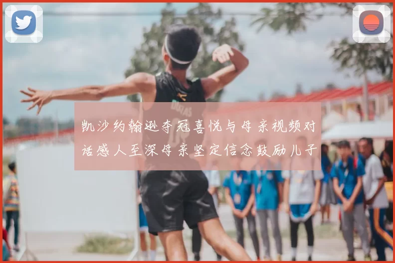 凯沙约翰逊夺冠喜悦与母亲视频对话感人至深母亲坚定信念鼓励儿子追梦