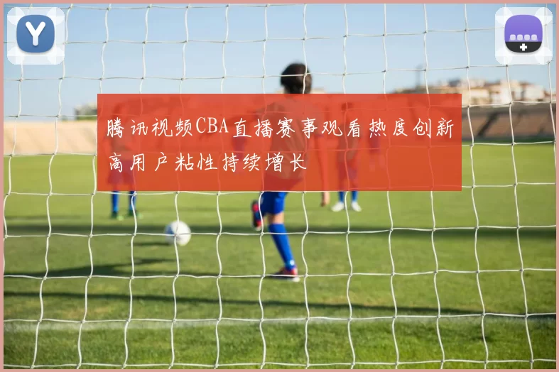 腾讯视频CBA直播赛事观看热度创新高用户粘性持续增长