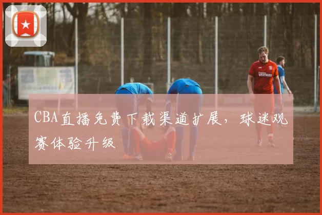 CBA直播免费下载渠道扩展,球迷观赛体验升级