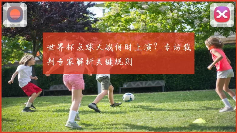 世界杯点球大战何时上演?专访裁判专家解析关键规则