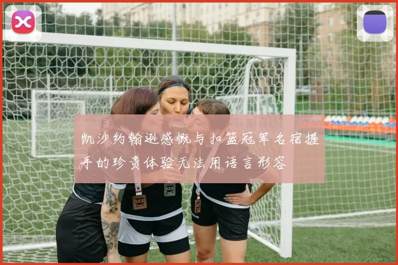 凯沙约翰逊感慨与扣篮冠军名宿握手的珍贵体验无法用语言形容