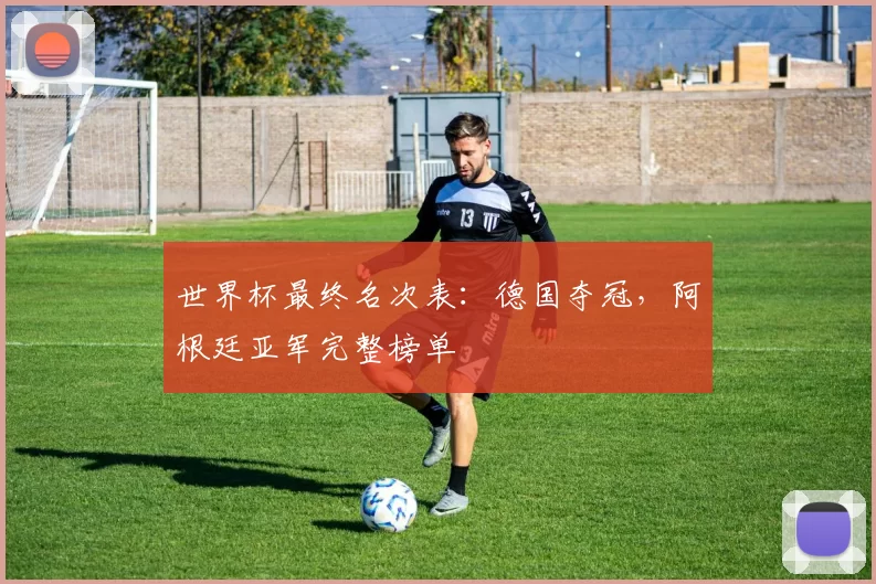 世界杯最终名次表:德国夺冠,阿根廷亚军完整榜单