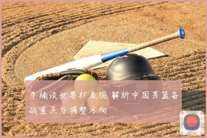 李楠谈世界杯表现 解析中国男篮备战重点与调整方向