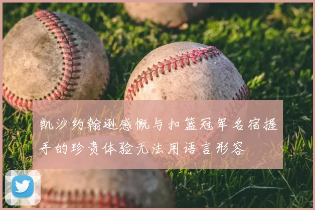 凯沙约翰逊感慨与扣篮冠军名宿握手的珍贵体验无法用语言形容