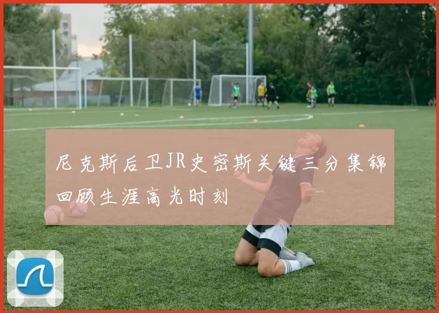 尼克斯后卫JR史密斯关键三分集锦回顾生涯高光时刻