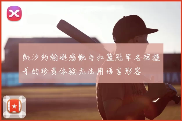 凯沙约翰逊感慨与扣篮冠军名宿握手的珍贵体验无法用语言形容