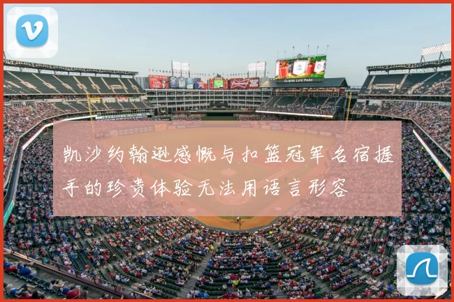 凯沙约翰逊感慨与扣篮冠军名宿握手的珍贵体验无法用语言形容