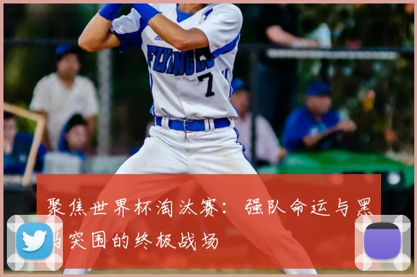 聚焦世界杯淘汰赛:强队命运与黑马突围的终极战场