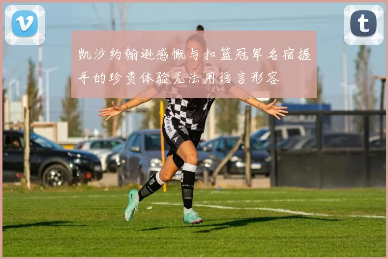 凯沙约翰逊感慨与扣篮冠军名宿握手的珍贵体验无法用语言形容