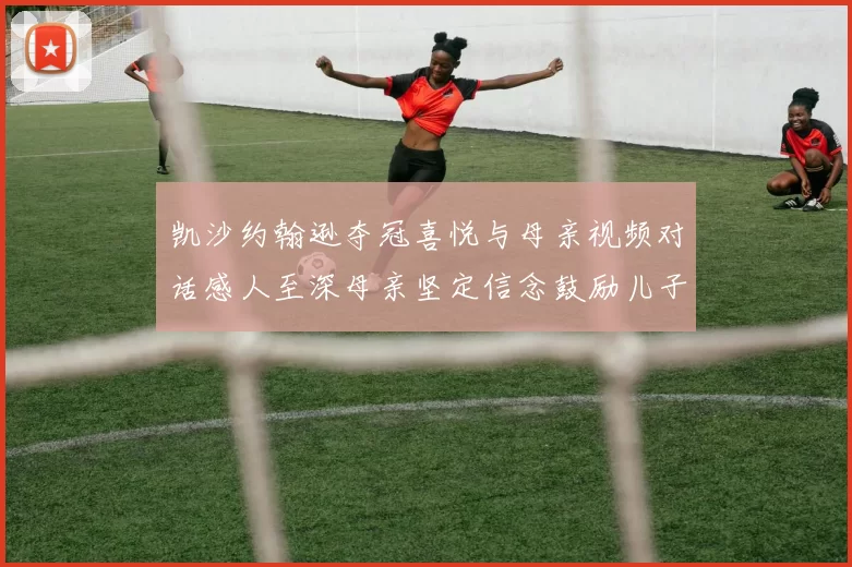凯沙约翰逊夺冠喜悦与母亲视频对话感人至深母亲坚定信念鼓励儿子追梦