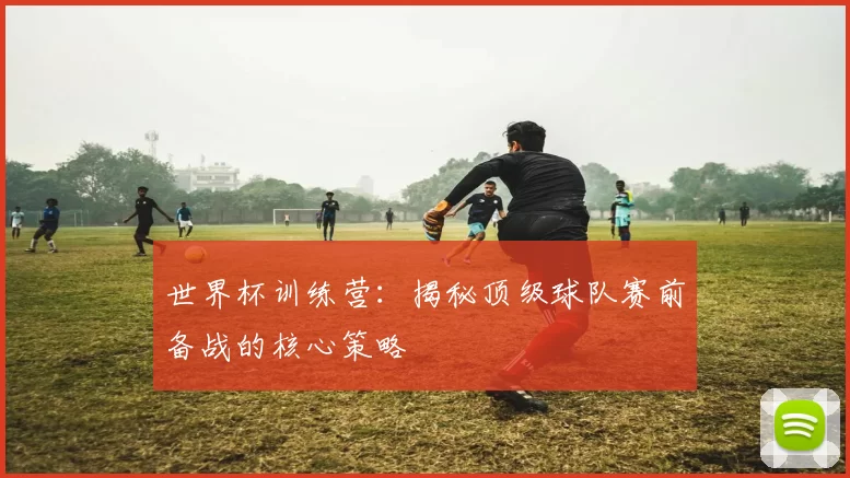 世界杯训练营:揭秘顶级球队赛前备战的核心策略