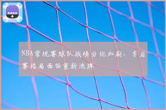NBA常规赛球队战绩分化加剧,季后赛格局面临重新洗牌