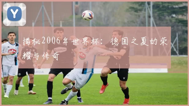 揭秘2006年世界杯:德国之夏的荣耀与传奇