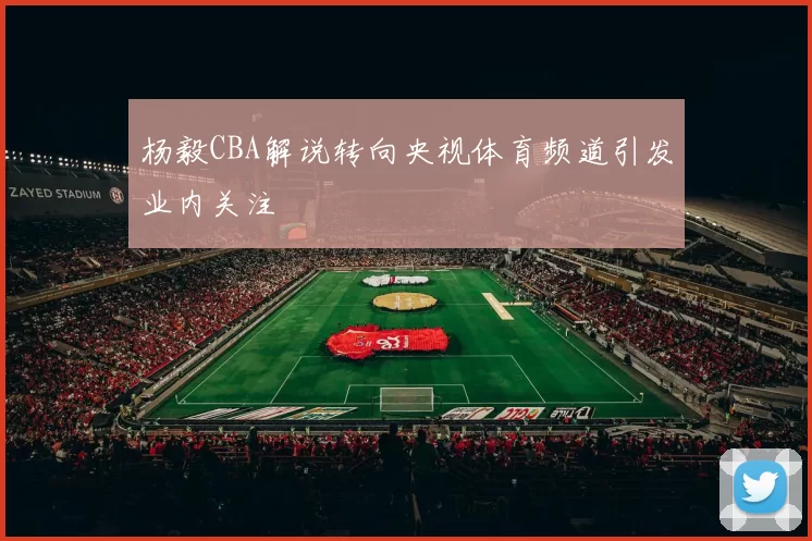杨毅CBA解说转向央视体育频道引发业内关注