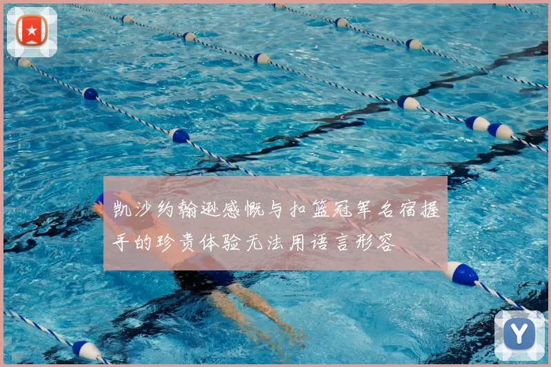 凯沙约翰逊感慨与扣篮冠军名宿握手的珍贵体验无法用语言形容