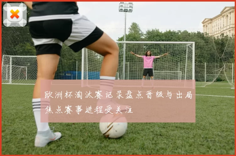欧洲杯淘汰赛记录盘点晋级与出局焦点赛事进程受关注
