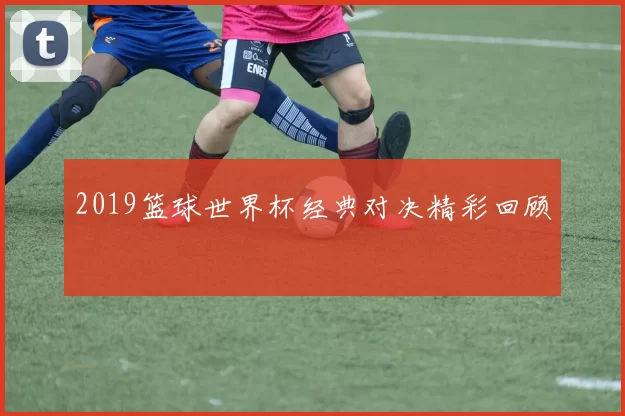 2019篮球世界杯经典对决精彩回顾