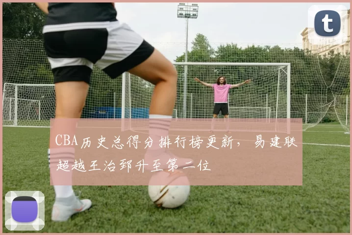 CBA历史总得分排行榜更新，易建联超越王治郅升至第二位