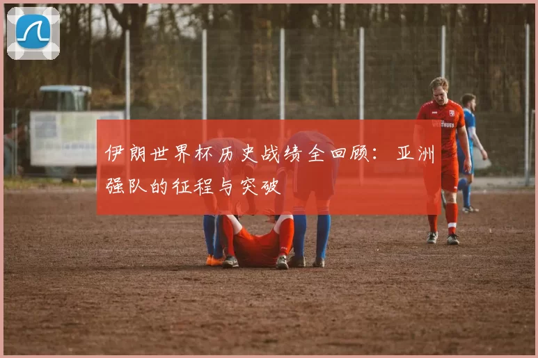 伊朗世界杯历史战绩全回顾:亚洲强队的征程与突破