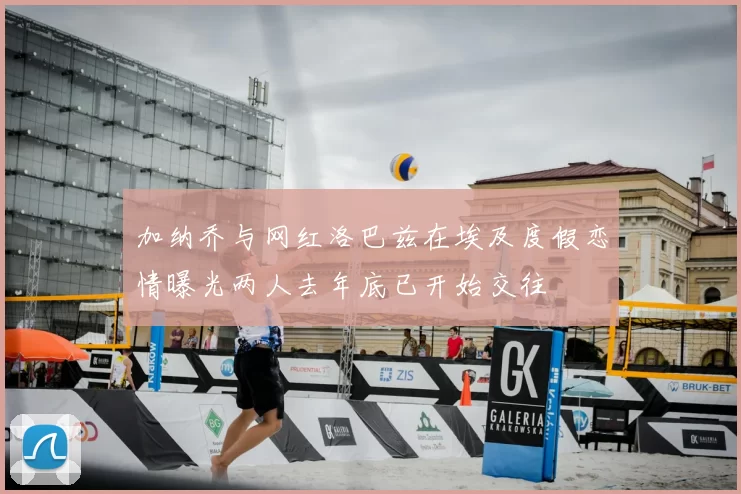 加纳乔与网红洛巴兹在埃及度假恋情曝光两人去年底已开始交往
