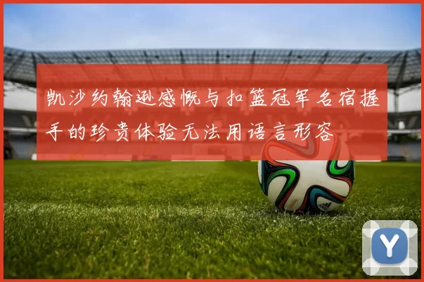 凯沙约翰逊感慨与扣篮冠军名宿握手的珍贵体验无法用语言形容