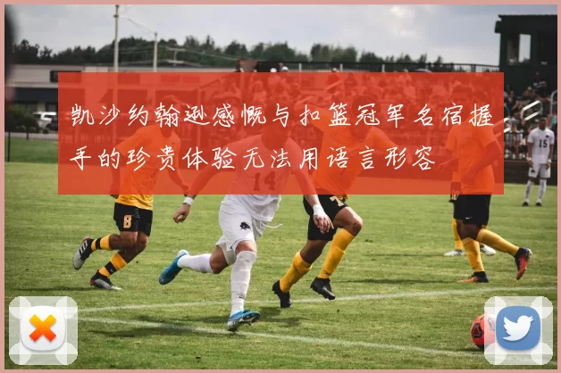 凯沙约翰逊感慨与扣篮冠军名宿握手的珍贵体验无法用语言形容