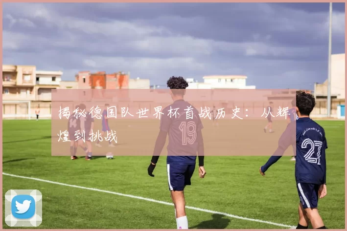 揭秘德国队世界杯首战历史：从辉煌到挑战