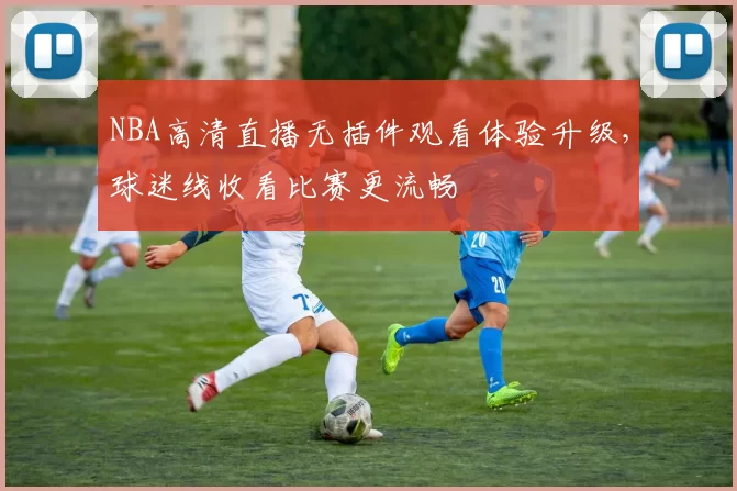 NBA高清直播无插件观看体验升级,球迷线收看比赛更流畅
