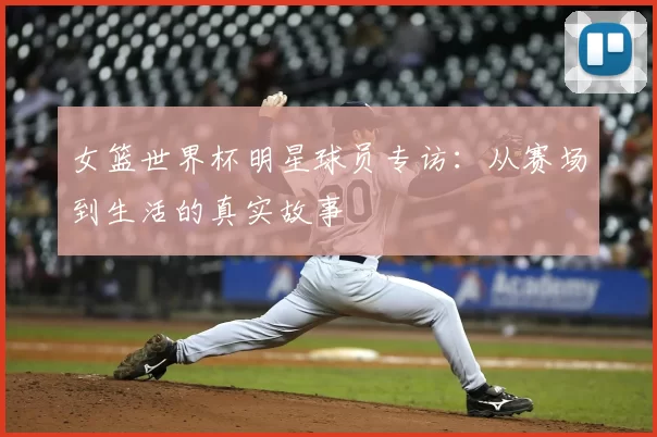 女篮世界杯明星球员专访:从赛场到生活的真实故事