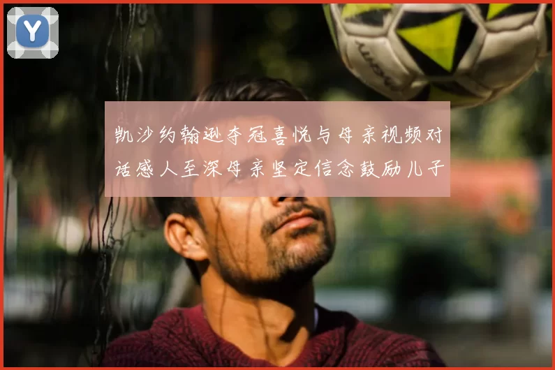 凯沙约翰逊夺冠喜悦与母亲视频对话感人至深母亲坚定信念鼓励儿子追梦
