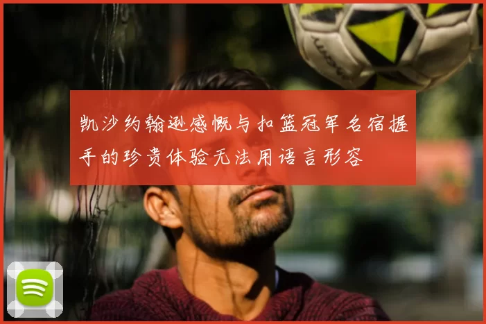 凯沙约翰逊感慨与扣篮冠军名宿握手的珍贵体验无法用语言形容