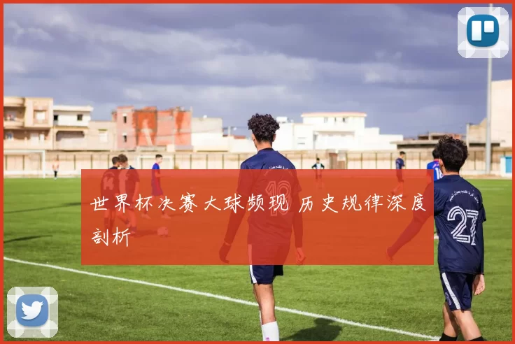 世界杯决赛大球频现 历史规律深度剖析